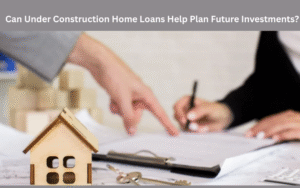 Can Under Construction Home Loans Help Plan Future Investments?