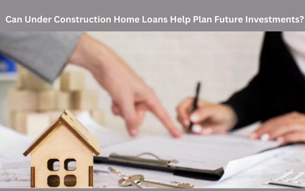 Can Under Construction Home Loans Help Plan Future Investments?